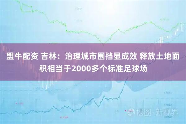 盟牛配资 吉林：治理城市围挡显成效 释放土地面积相当于2000多个标准足球场