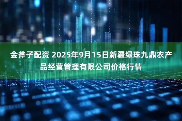 金斧子配资 2025年9月15日新疆绿珠九鼎农产品经营管理有限公司价格行情