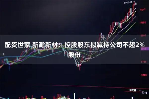 配资世家 新瀚新材：控股股东拟减持公司不超2%股份