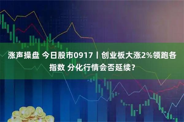 涨声操盘 今日股市0917丨创业板大涨2%领跑各指数 分化行情会否延续？
