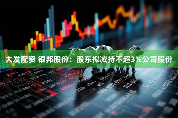 大发配资 银邦股份：股东拟减持不超3%公司股份