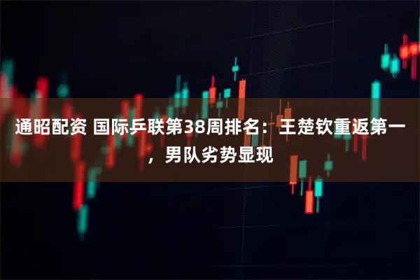 通昭配资 国际乒联第38周排名：王楚钦重返第一，男队劣势显现