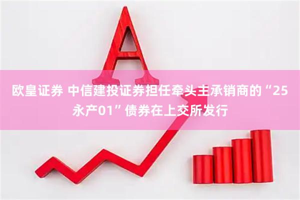 欧皇证券 中信建投证券担任牵头主承销商的“25永产01”债券在上交所发行