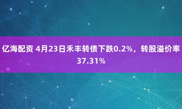 亿海配资 4月23日禾丰转债下跌0.2%，转股溢价率37.31%