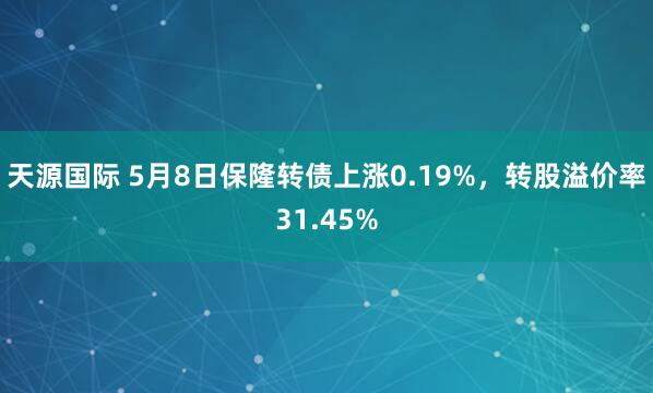 天源国际 5月8日保隆转债上涨0.19%，转股溢价率31.45%