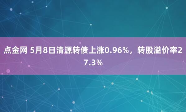 点金网 5月8日清源转债上涨0.96%，转股溢价率27.3%