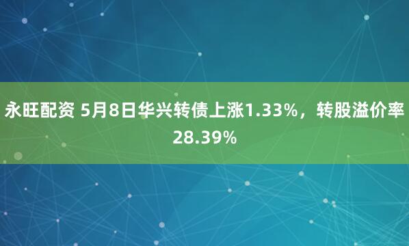 永旺配资 5月8日华兴转债上涨1.33%，转股溢价率28.39%