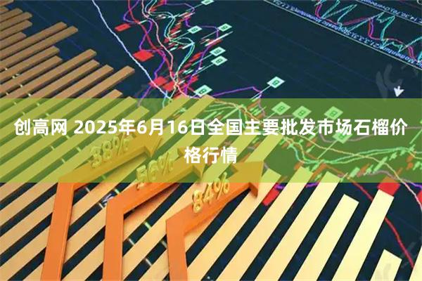 创高网 2025年6月16日全国主要批发市场石榴价格行情