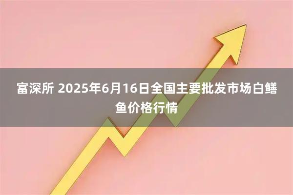 富深所 2025年6月16日全国主要批发市场白鳝鱼价格行情