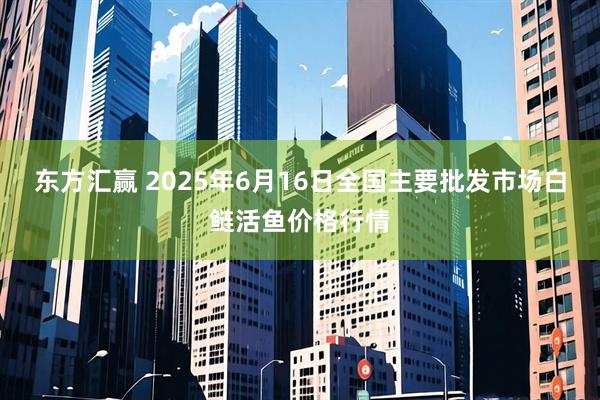 东方汇赢 2025年6月16日全国主要批发市场白鲢活鱼价格行情