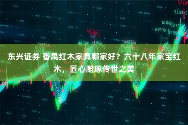 东兴证券 番禺红木家具哪家好？六十八年家宝红木，匠心雕琢传世之美
