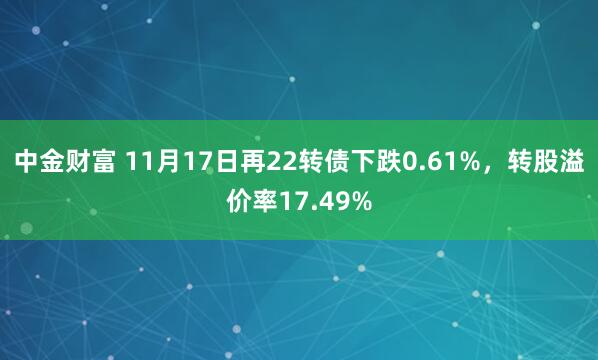 中金财富 11月17日再22转债下跌0.61%，转股溢价率17.49%