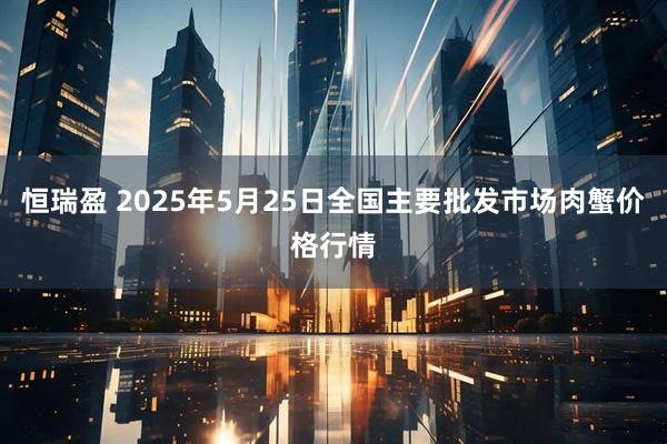 恒瑞盈 2025年5月25日全国主要批发市场肉蟹价格行情