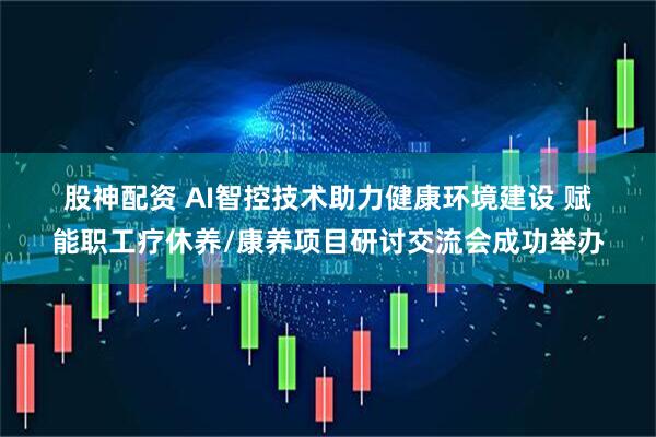 股神配资 AI智控技术助力健康环境建设 赋能职工疗休养/康养项目研讨交流会成功举办