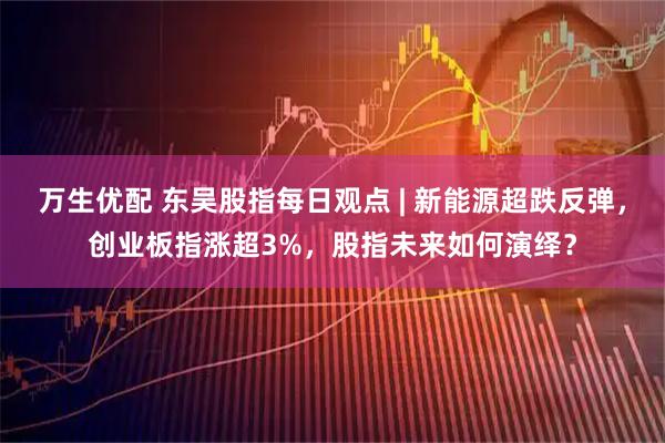 万生优配 东吴股指每日观点 | 新能源超跌反弹，创业板指涨超3%，股指未来如何演绎？