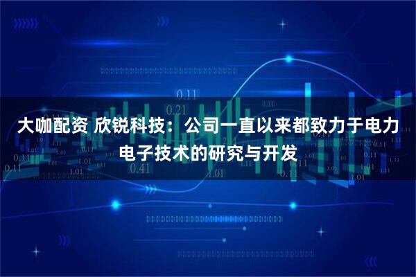 大咖配资 欣锐科技：公司一直以来都致力于电力电子技术的研究与开发