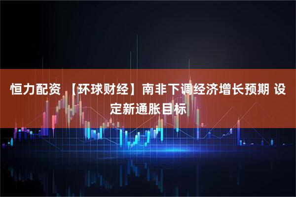 恒力配资 【环球财经】南非下调经济增长预期 设定新通胀目标