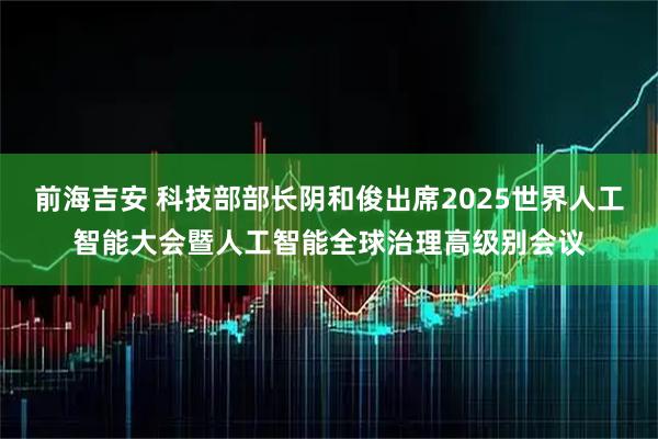 前海吉安 科技部部长阴和俊出席2025世界人工智能大会暨人工智能全球治理高级别会议